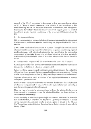 144
strength of the CS-US association is determined by how unexpected or surprising
the US is. When an animal encounters a new stimulus, it pays attentionto it. The
more surprising the US, the harder an animal tries to understand how it happened.
Figuring out the US helps the animal predict when it will happen again. The result of
this effort is greater classical conditioning of the new event (CS) thatpredicted the
US.
2. Operant conditioning:
This is where antecedent stimulus is followed by a consequence of behaviour through
reinforcement or punishment. Operant conditioning was proposed by Burrhus Fredric
Skinner
(1904 - 1990) commonly referred to as B.F. Skinner. This approach considers causes
of an action and its consequences which he referred as operant conditioning. Operant
conditioning deals with intentional actions that have an effect on the surrounding
environment. In his works, Skinner concluded that reinforced behaviour tends to be
repeated/strengthened and vice versa i.e.,behaviour not reinforced tends to diminish/
die out.
He identified three responses that can follow behaviour. Those are as follows:
Neutral operant: These are responses from the environment that neither increase nor
decrease the probability of behaviour being repeated.
Reinforces:These are responses from the environment that increases the probability
of behaviour being repeated. Reinforcers can be either positive or negative. Positive
reinforcement strengthens behaviour by giving rewarding consequences to an individual.
Negative reinforcement refers to removal of an unpleasant behaviour in order to
strengthen a given behaviour.
Punisher: These are responses from the environment that decrease the likely hood of
a behaviour being repeated. It weakens/eliminates a given behaviour. Generally, a
punisher acts the opposite of reinforcement.
Thus, the type of associative learning, where we learn the relationship between a
behaviour and its consequences, and the relationship affects our future actions, is
called operant conditioning.
To test his theory, Skinner developed a simple device thatis now known as a Skinner
box. Inside the box, a lever that can be pressed (operant) is connected to a food
supply (reinforcer).An animal, usually a rat or pigeon, is placed in the Skinner
box.Through operant conditioning, the animal learns that pressingthe lever results in
having a food.
 