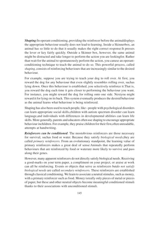145
Shaping:In operant conditioning, providing the reinforcer before the animaldisplays
the appropriate behaviour usually does not lead to learning. Inside a Skinnerbox, an
animal has so little to do that it usually makes the right correct response:It presses
the lever or key fairly quickly. Outside a Skinner box, however, the same animal
might be distracted and take longer to perform the action you are lookingfor. Rather
than wait for the animal to spontaneously perform the action, you canuse an operant-
conditioning technique to teach the animal to do so. This powerful process, called
shaping, consists of reinforcing behaviours that are increasingly similar to the desired
behaviour.
For example, suppose you are trying to teach your dog to roll over. At first, you
reward the dog for any behaviour that even slightly resembles rolling over, suchas
lying down. Once this behaviour is established, you selectively reinforce it.That is,
you reward the dog each time it gets closer to performing the behaviour you want.
For instance, you might reward the dog for rolling onto one side. Nextyou might
reward it for lying on its back. This system eventually produces the desired behaviour
as the animal learns what behaviour is being reinforced.
Shaping has also been used to teach people, like - people with psychological disorders
can learn appropriate social skills,children with autism spectrum disorder can learn
language,and individuals with differences in developmental abilities can learn life
skills. More generally, parents and educators often use shaping to encourage appropriate
behaviour inchildren. For example, they praise children for their first,often unreadable,
attempts at handwriting.
Reinforcers can be conditioned: The mostobvious reinforcers are those necessary
for survival, suchas food or water. Because they satisfy biological needs,they are
called primary reinforcers. From an evolutionary standpoint, the learning value of
primary reinforcers makes a great deal of sense:Animals that repeatedly perform
behaviours that are reinforced by food or waterare more likely to survive and pass
along their genes.
However, many apparent reinforcers do not directly satisfy biological needs. Receiving
a good-marks on your term paper, a compliment on your project, or araise at work
can all be reinforcing. Events or objects that serve as reinforcers butdo not satisfy
biological needs are called secondary reinforcers. These reinforcers are established
through classical conditioning. We learn to associate a neutral stimulus, such as money,
with a primary reinforcer such as food. Money isreally only pieces of metal or pieces
of paper, but these and other neutral objects become meaningful conditioned stimuli
thanks to their associations with unconditioned stimuli.
 