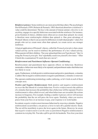 146
Reinforcer potency: Some reinforcers are more powerful than others.The psychologist
David Premack (1959; Holstein & Premack, 1965) theorized about how a reinforcer’s
value could be determined. The key is the amount of timean animal, when free to do
anything, engages in a specific behaviour associated with the reinforcer. For instance,
given freedom of choice, children more often eat ice cream than spinach. Ice cream
is therefore more reinforcingfor children than spinach is. One great advantage of
Premack’stheory is that it can account for differences in individual peoples’values.For
people who eat ice cream more often than spinach, ice cream serves asa stronger
reinforcer.
Alogical application of Premack’s theory, called the Premack principle,is that a more
valued activity can be used to reinforce the performance of a less valued activity.
When parents tell their children, “Eat your spinachand then you’ll get dessert,” they’re
using the Premack principle. You’veprobably used it on yourself a few times: “After
I finish this examination,I’ll watch that new movie”.
Reinforcement and Punishment Influence Operant Conditioning:
Reinforcement and punishment have opposite effects on behaviour. Reinforce
mentmakes a behaviour more likely to be repeated, and punishment makes that behaviour
less likely to occur
again. Furthermore, in both positive reinforcement and positive punishment, a stimulus
is added. But in negative reinforcement or negative punishment, a stimulus is removed.
The operant conditioning terminology canbe confusing, so let’s look at each of these
concepts next.
Positive and Negative Reinforcement: Both positive and negative reinforcement
increase the like lihood of a certain behaviour. Positive reinforcementis the addition
of a stimulus that increases the probability that a behaviour will be repeated. Positive
reinforcement is often called reward, and when behaviours are rewarded, the actions
increase in frequency. For example, feeding a ratafter it presses a lever will increase
the probability that the rat will press the lever again. Similarly, when you receive
praise from your boss or an increase in pay, your response is to work harder.
In contrast, negative reinforcement increases behaviour by removing a stimulus. Negative
reinforcement occurswhen a rat presses a lever to turn off a painful electric shock.
The rat will be morelikely to press the lever again in the future. However, be aware
that negative reinforcement is not the same as punishment.Negative reinforcement is
common in everyday life. You take a pill to get rid ofa headache. You close your door
 