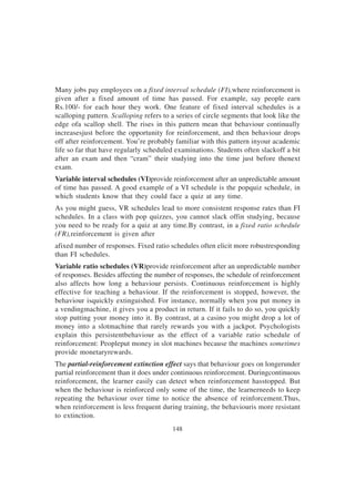 148
Many jobs pay employees on a fixed interval schedule (FI),where reinforcement is
given after a fixed amount of time has passed. For example, say people earn
Rs.100/- for each hour they work. One feature of fixed interval schedules is a
scalloping pattern. Scalloping refers to a series of circle segments that look like the
edge ofa scallop shell. The rises in this pattern mean that behaviour continually
increasesjust before the opportunity for reinforcement, and then behaviour drops
off after reinforcement. You’re probably familiar with this pattern inyour academic
life so far that have regularly scheduled examinations. Students often slackoff a bit
after an exam and then “cram” their studying into the time just before thenext
exam.
Variable interval schedules (VI)provide reinforcement after an unpredictable amount
of time has passed. A good example of a VI schedule is the popquiz schedule, in
which students know that they could face a quiz at any time.
As you might guess, VR schedules lead to more consistent response rates than FI
schedules. In a class with pop quizzes, you cannot slack offin studying, because
you need to be ready for a quiz at any time.By contrast, in a fixed ratio schedule
(FR),reinforcement is given after
afixed number of responses. Fixed ratio schedules often elicit more robustresponding
than FI schedules.
Variable ratio schedules (VR)provide reinforcement after an unpredictable number
of responses. Besides affecting the number of responses, the schedule of reinforcement
also affects how long a behaviour persists. Continuous reinforcement is highly
effective for teaching a behaviour. If the reinforcement is stopped, however, the
behaviour isquickly extinguished. For instance, normally when you put money in
a vendingmachine, it gives you a product in return. If it fails to do so, you quickly
stop putting your money into it. By contrast, at a casino you might drop a lot of
money into a slotmachine that rarely rewards you with a jackpot. Psychologists
explain this persistentbehaviour as the effect of a variable ratio schedule of
reinforcement: Peopleput money in slot machines because the machines sometimes
provide monetaryrewards.
The partial-reinforcement extinction effect says that behaviour goes on longerunder
partial reinforcement than it does under continuous reinforcement. Duringcontinuous
reinforcement, the learner easily can detect when reinforcement hasstopped. But
when the behaviour is reinforced only some of the time, the learnerneeds to keep
repeating the behaviour over time to notice the absence of reinforcement.Thus,
when reinforcement is less frequent during training, the behaviouris more resistant
to extinction.
 
