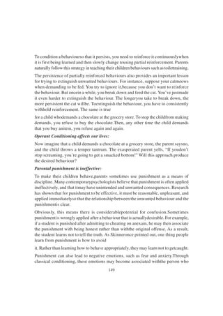 149
To condition a behaviourso that it persists, you need to reinforce it continuouslywhen
it is first being learned and then slowly change tousing partial reinforcement. Parents
naturally follow this strategy in teaching their children behaviours such as toilettraining.
The persistence of partially reinforced behaviours also provides an important lesson
for trying to extinguish unwanted behaviours. For instance, suppose your catmeows
when demanding to be fed. You try to ignore it,because you don’t want to reinforce
the behaviour. But oncein a while, you break down and feed the cat. You’ve justmade
it even harder to extinguish the behaviour. The longeryou take to break down, the
more persistent the cat willbe. Toextinguish the behaviour, you have to consistently
withhold reinforcement. The same is true
for a child whodemands a chocolate at the grocery store. To stop the childfrom making
demands, you refuse to buy the chocolate.Then, any other time the child demands
that you buy anitem, you refuse again and again.
Operant Conditioning affects our lives:
Now imagine that a child demands a chocolate at a grocery store, the parent saysno,
and the child throws a temper tantrum. The exasperated parent yells, “If youdon’t
stop screaming, you’re going to get a smacked bottom!” Will this approach produce
the desired behaviour?
Parental punishment is ineffective:
To make their children behave,parents sometimes use punishment as a means of
discipline. Many contemporarypsychologists believe that punishment is often applied
ineffectively, and that itmay have unintended and unwanted consequences. Research
has shown that for punishment to be effective, it must be reasonable, unpleasant, and
applied immediatelyso that the relationship between the unwanted behaviour and the
punishmentis clear.
Obviously, this means there is considerablepotential for confusion.Sometimes
punishment is wrongly applied after a behaviour that is actuallydesirable. For example,
if a student is punished after admitting to cheating on anexam, he may then associate
the punishment with being honest rather than withthe original offense. As a result,
the student learns not to tell the truth. As Skinneronce pointed out, one thing people
learn from punishment is how to avoid
it. Rather than learning how to behave appropriately, they may learn not to getcaught.
Punishment can also lead to negative emotions, such as fear and anxiety.Through
classical conditioning, these emotions may become associated withthe person who
 