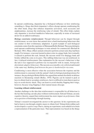 152
In operant conditioning, dopamine has a biological influence on how reinforcing
something is. Drugs that block dopamine’s effects disrupt operant conditioning.On
the other hand, drugs that enhance dopamine activation, such ascocaine and
amphetamines, increase the reinforcing value of stimuli. This effect helps explain
why dopamine is involved inaddictive behaviour, especially in terms of increased
desire for an addictivesubstance.
Biology constrains reinforcement: Though behaviour can be shaped through
reinforcement, we now know that animals have a hard timelearning behaviours that
run counter to their evolutionary adaptation. A good example of such biological
constraints comes from the experience of Marianand Keller Breland.These psychologists
used operant-conditioning techniques to train animals for commercials (Breland &
Breland, 1961). Many oftheir animals refused to perform certain tasks they had been
taught. For instance, a raccoon learned to place coins in a piggy bank, but eventually
it refused to perform this task. Instead, the raccoon stood over thepiggy bank and
briskly rubbed the coins in its paws. This rubbing behaviour was not reinforced; in
fact, it delayed reinforcement. One explanation for the raccoon’s behaviour is that
the task it was supposed to perform was incompatible with its innate, biologically
determined, adaptive behaviours. The raccoon associatedthe coin with food and treated
it the same way: Rubbing food between the paws is hardwired for raccoons.
Conditioning is most effective when the association between the response and the
reinforcement is consistent with the animal’s built-in biological predispositions.For
instance, the psychologist Robert Bolles has argued that animals havebuilt-in defense
reactions to threatening stimuli (Bolles, 1970). Pigeons can be trained to peck at
keys to obtain food or secondary reinforcers, but it is difficult to train them to peck at
keys to avoid electric shock. They can learn to avoid shockby flapping their wings,
however, because wing flapping is their natural means ofescape.
Learning without reinforcement
Another challenge to the idea that reinforcement is responsible for all behaviour is
the fact that learning can take place without reinforcement. Edward Tolman, an early
cognitive theorist, argued that reinforcement has more impact on performance than
on acquisition of knowledge through learning.
Tolman’s research investigated the answer to this question. In his experiments,rats
had to learn to run through complex mazes to obtain food. Tolman believedthat each
rat developed a cognitive map.That is, during an experiment, each ratheld in its brain
a representation of the particular maze. That representation was based on the things
 