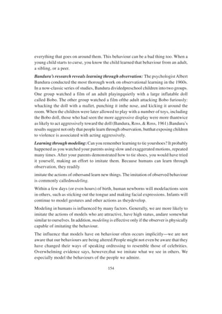 154
everything that goes on around them. This behaviour can be a bad thing too. When a
young child starts to curse, you know the child learned that behaviour from an adult,
a sibling, or a peer.
Bandura’s research reveals learning through observation: The psychologist Albert
Bandura conducted the most thorough work on observational learning in the 1960s.
In a now-classic series of studies, Bandura dividedpreschool children into two groups.
One group watched a film of an adult playingquietly with a large inflatable doll
called Bobo. The other group watched a film ofthe adult attacking Bobo furiously:
whacking the doll with a mallet, punching it inthe nose, and kicking it around the
room. When the children were later allowed to play with a number of toys, including
the Bobo doll, those who had seen the more aggressive display were more thantwice
as likely to act aggressively toward the doll (Bandura, Ross, & Ross, 1961).Bandura’s
results suggest not only that people learn through observation, butthat exposing children
to violence is associated with acting aggressively.
Learning through modeling: Can you remember learning to tie yourshoes? It probably
happened as you watched your parents using slow and exaggerated motions, repeated
many times. After your parents demonstrated how to tie shoes, you would have tried
it yourself, making an effort to imitate them. Because humans can learn through
observation, they readily
imitate the actions of othersand learn new things. The imitation of observed behaviour
is commonly calledmodeling.
Within a few days (or even hours) of birth, human newborns will modelactions seen
in others, such as sticking out the tongue and making facial expressions. Infants will
continue to model gestures and other actions as theydevelop.
Modeling in humans is influenced by many factors. Generally, we are more likely to
imitate the actions of models who are attractive, have high status, andare somewhat
similar to ourselves. In addition, modeling is effective only if the observer is physically
capable of imitating the behaviour.
The influence that models have on behaviour often occurs implicitly—we are not
aware that our behaviours are being altered.People might not even be aware that they
have changed their ways of speaking ordressing to resemble those of celebrities.
Overwhelming evidence says, however,that we imitate what we see in others. We
especially model the behaviours of the people we admire.
 
