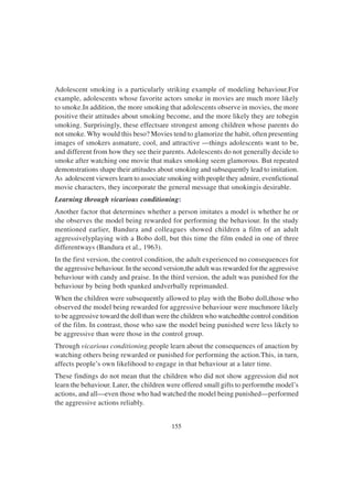 155
Adolescent smoking is a particularly striking example of modeling behaviour.For
example, adolescents whose favorite actors smoke in movies are much more likely
to smoke.In addition, the more smoking that adolescents observe in movies, the more
positive their attitudes about smoking become, and the more likely they are tobegin
smoking. Surprisingly, these effectsare strongest among children whose parents do
not smoke. Why would this beso? Movies tend to glamorize the habit, often presenting
images of smokers asmature, cool, and attractive —things adolescents want to be,
and different from how they see their parents. Adolescents do not generally decide to
smoke after watching one movie that makes smoking seem glamorous. But repeated
demonstrations shape their attitudes about smoking and subsequently lead to imitation.
As adolescent viewers learn to associate smoking with people they admire, evenfictional
movie characters, they incorporate the general message that smokingis desirable.
Learning through vicarious conditioning:
Another factor that determines whether a person imitates a model is whether he or
she observes the model being rewarded for performing the behaviour. In the study
mentioned earlier, Bandura and colleagues showed children a film of an adult
aggressivelyplaying with a Bobo doll, but this time the film ended in one of three
differentways (Bandura et al., 1963).
In the first version, the control condition, the adult experienced no consequences for
the aggressive behaviour. In the second version,the adult was rewarded for the aggressive
behaviour with candy and praise. In the third version, the adult was punished for the
behaviour by being both spanked andverbally reprimanded.
When the children were subsequently allowed to play with the Bobo doll,those who
observed the model being rewarded for aggressive behaviour were muchmore likely
to be aggressive toward the doll than were the children who watchedthe control condition
of the film. In contrast, those who saw the model being punished were less likely to
be aggressive than were those in the control group.
Through vicarious conditioning,people learn about the consequences of anaction by
watching others being rewarded or punished for performing the action.This, in turn,
affects people’s own likelihood to engage in that behaviour at a later time.
These findings do not mean that the children who did not show aggression did not
learn the behaviour. Later, the children were offered small gifts to performthe model’s
actions, and all—even those who had watched the model being punished—performed
the aggressive actions reliably.
 