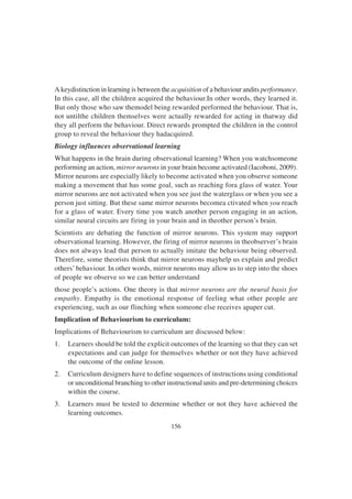 156
A keydistinction in learning is between the acquisition of a behaviour andits performance.
In this case, all the children acquired the behaviour.In other words, they learned it.
But only those who saw themodel being rewarded performed the behaviour. That is,
not untilthe children themselves were actually rewarded for acting in thatway did
they all perform the behaviour. Direct rewards prompted the children in the control
group to reveal the behaviour they hadacquired.
Biology influences observational learning
What happens in the brain during observational learning? When you watchsomeone
performing an action, mirror neurons in your brain become activated (Iacoboni, 2009).
Mirror neurons are especially likely to become activated when you observe someone
making a movement that has some goal, such as reaching fora glass of water. Your
mirror neurons are not activated when you see just the waterglass or when you see a
person just sitting. But these same mirror neurons becomea ctivated when you reach
for a glass of water. Every time you watch another person engaging in an action,
similar neural circuits are firing in your brain and in theother person’s brain.
Scientists are debating the function of mirror neurons. This system may support
observational learning. However, the firing of mirror neurons in theobserver’s brain
does not always lead that person to actually imitate the behaviour being observed.
Therefore, some theorists think that mirror neurons mayhelp us explain and predict
others’ behaviour. In other words, mirror neurons may allow us to step into the shoes
of people we observe so we can better understand
those people’s actions. One theory is that mirror neurons are the neural basis for
empathy. Empathy is the emotional response of feeling what other people are
experiencing, such as our flinching when someone else receives apaper cut.
Implication of Behaviourism to curriculum:
Implications of Behaviourism to curriculum are discussed below:
1. Learners should be told the explicit outcomes of the learning so that they can set
expectations and can judge for themselves whether or not they have achieved
the outcome of the online lesson.
2. Curriculum designers have to define sequences of instructions using conditional
or unconditional branching to other instructional units and pre-determining choices
within the course.
3. Learners must be tested to determine whether or not they have achieved the
learning outcomes.
 