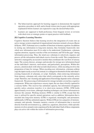 157
4. The behaviouristic approach for learning suggests to demonstrate the required
operation, procedure or skill, and to break it down into its parts with appropriate
explanation before learners are expected to copy the desired behaviours.
5. Learners are supposed to build proficiency from frequent review or revision
with check tests at strategic points or repeat practice with feedback.
[B] Cognitive Learning Theories:
Cognitive theorists believe that learning involves the integration of events into an
active storage system comprised of organizational structures termed schemata (Baron
& Byrne, 1987). Schemata serve a number of functions in human cognition. In addition
to storing any information in long-term memory, they formulate frameworks into
which new information must fit in order to be understood. Furthermore, schemata
regulate attention, organize searches of the environment, and”fill in the gaps” during
information processing. Thus, the mind uses schemata to selectively organize and
process all the information individuals receive from the world. This comprehensive
network is managed by an executive monitor that coordinates the vast flow of sensory
input. The system chooses, arranges and encodes for storage new information based
on the individual’s interests, motivations, and particularly, perceptions. Within this
process, attention deals with what an individual notices, while encoding involves the
preparation of data for storage. When encoding new information, schemata seldom
copy the input exactly as received; instead, it is changed or distorted to fit the individual’s
existing framework of schemata, or script. Similarly, when retrieving information
from memory, schemata only select that which corresponds to the currently active
script. Therefore, one’s learning and application of knowledge depends on his schematic
framework. The processing of information for storage includes several key cognitive
components. When one experiences sensory input, the raw data is briefly captured in
a sensory buffer. This receiver has unlimited capacity, but information disappears
quickly unless attention transfers it to short-term memory (STM). STM holds
approximately seven items, although chunking techniques can cluster information to
increase this amount. Working memory (WM) is similar to STM, except that this
store is utilized for specific mental operations such as addition. Information that is
encoded into long-term memory (LTM) is organized, meaningful, and permanent;
additionally, LTM has unlimited capacity. Within LTM are two categories of memory:
semantic and episodic. Semantic memory consists of information that is received
directly from the environment (e.g., addresses, equations, directions), while episodic
memory revolves around events experienced by the individual. Each of these components
plays an active role within the realm of information processing.
 