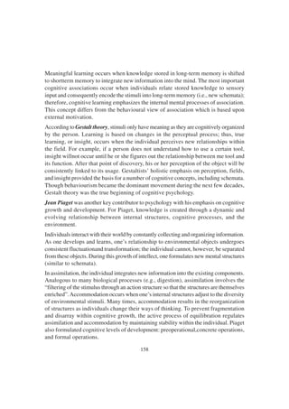 158
Meaningful learning occurs when knowledge stored in long-term memory is shifted
to shortterm memory to integrate new information into the mind. The most important
cognitive associations occur when individuals relate stored knowledge to sensory
input and consequently encode the stimuli into long-term memory (i.e., new schemata);
therefore, cognitive learning emphasizes the internal mental processes of association.
This concept differs from the behavioural view of association which is based upon
external motivation.
According to Gestalt theory, stimuli only have meaning as they are cognitively organized
by the person. Learning is based on changes in the perceptual process; thus, true
learning, or insight, occurs when the individual perceives new relationships within
the field. For example, if a person does not understand how to use a certain tool,
insight willnot occur until he or she figures out the relationship between me tool and
its function. After that point of discovery, his or her perception of the object will be
consistently linked to its usage. Gestaltists’ holistic emphasis on perception, fields,
and insight provided the basis for a number of cognitive concepts, including schemata.
Though behaviourism became the dominant movement during the next few decades,
Gestalt theory was the true beginning of cognitive psychology.
Jean Piaget was another key contributor to psychology with his emphasis on cognitive
growth and development. For Piaget, knowledge is created through a dynamic and
evolving relationship between internal structures, cognitive processes, and the
environment.
Individuals interact with their world by constantly collecting and organizing information.
As one develops and learns, one’s relationship to environmental objects undergoes
consistent fluctuationand transformation; the individual cannot, however, be separated
from these objects. During this growth of intellect, one formulates new mental structures
(similar to schemata).
In assimilation, the individual integrates new information into the existing components.
Analogous to many biological processes (e.g., digestion), assimilation involves the
“filtering of the stimulus through an action structure so that the structures are themselves
enriched”.Accommodation occurs when one’s internal structures adjust to the diversity
of environmental stimuli. Many times, accommodation results in the reorganization
of structures as individuals change their ways of thinking. To prevent fragmentation
and disarray within cognitive growth, the active process of equilibration regulates
assimilation and accommodation by maintaining stability within the individual. Piaget
also formulated cognitive levels of development: preoperational,concrete operations,
and formal operations.
 