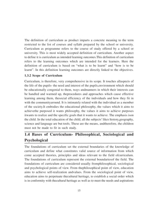15
The definition of curriculum as product imparts a concrete meaning to the term
restricted to the list of courses and syllabi prepared by the school or university.
Curriculum as programme refers to the course of study offered by a school or
university. This is most widely accepted definition of curriculum. Another aspect
to define it is curriculum as intended learning outcomes.This definition of curriculum
refers to the learning outcomes which are intended for the learners. Here the
definition of curriculum is based on “what is to be learnt” and “how is to be
learnt”. In this definition learning outcomes are directly linked to the objectives.
1.3.2 Scope of Curriculum
Curriculum, is therefore, very comprehensive in its scope. It touches allaspects of
the life of the pupils- the need and interest of the pupils,environment which should
be educationally congenial to them, ways andmanners in which their interests can
be handled and warmed up, theprocedures and approaches which cause effective
learning among them, thesocial efficiency of the individuals and how they fit in
with the communityaround. It is intimately related with the individual as a member
of the society.It embodies the educational philosophy, the values which it aims to
achievethe purposed it wants philosophy, the values it aims to achieve purposes
itwants to realize and the specific goals that it wants to achieve. The emphasis ison
the child. In the total education of the child, all the subjects’ likes history,geography,
science and language are but tools. These are the means, andtherefore, the children
must not be made to fit in such study.
1.4 Bases of Curriculum- Philosophical, Sociological and
Psychological
The foundations of curriculum set the external boundaries of the knowledge of
curriculum and define what constitutes valid source of information from which
come accepted theories, principles and ideas relevant to the field ofcurriculum.
The foundations of curriculum represent the external boundariesof the field. The
foundations of curriculum are considered usually fromphilosophical, sociological
and psychological points of view. From thephilosophical point of view, education
aims to achieve self-realization andvalues. From the sociological point of view,
education aims to perpetuate thecultural heritage, to establish a social order which
is in conformity with thecultural heritage as well as to meet the needs and aspirations
 