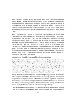 159
Many cognitive theorists would continually build upon Piaget’s ideas in their
studies.Jerome S. Bruner was one such individual. Bruner supported Piaget’s findings
regarding the nature of knowledge at different stages of development, but hewent on
to describe the levels of process involved in this growth. Bruner’s examination of
symbolic representation includes three components: enactive, iconic, and symbolic.
Individuals experience these stages of development until they master all three (Bruner,
1966).
Knowledge in the enactive stage of cognition is manifested through one’s actions.
For example, one can demonstrate how to ride a bicycle quite easily, but it is extremely
difficult to tell how it is done. The iconic level involves one’s visual organization
and summarization of images. In this stage, the person can recognize specific visual
patterns as related to particular situations. Of course, one’s perception of the scenario
can greatly affect how one visualizes the event or object. In the symbolic stage,
experiences are described through symbolic systems such as language (Bruner, 1966).
Bruner went on to stress the importance of language in human cognition. By using
these concepts, he formulated a prescriptive, instructional theory for effective teaching
(Bruner, 1966). Bruner’s emphases on symbolic systems and language became key
components of cognitive psychology.
Implication of Cognitive Learning Theories to curriculum:
Cognitive learning theories hold a unique place in history. They explore the captivating
depths of the mind from the perspective ofprocess.According to these theories, one’s
ability to learn stems from the way one perceives, organizes, stores, and
retrievesinformation. Cognitive approaches can be applied to any discipline. Primary
emphases involve problem-solving and the facilitation of storage and retrieval of
information for application. The ongoing study and enhancement of these processes
can only benefit our ability to learn more efficiently and effectively.
Perhaps the most important contribution to cognitive psychology involved the emergence
of the computer in the 1950s. The computer functions ofstorage, retrieval, manipulation,
and problem solving were deemed to be analogousto human cognition. The mind of
the learner was seen as an intricate representation of computer-like processing (Friedman,
et al., 1986).As an increasing number of theorists embraced this concept, the information
processing model became dominant within cognitive psychology.
These theories focus on the complexities of human memory as influencing learning.
Thus, instructional strategies should foster learner retention. The theories also place
 
