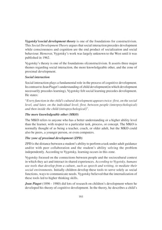 161
Vygotsky’ssocial development theory is one of the foundations for constructivism.
This Social Development Theory argues that social interaction precedes development
while consciousness and cognition are the end product of socialization and social
behaviour. However, Vygotsky’s work was largely unknown to the West until it was
published in 1962.
Vygotsky’s theory is one of the foundations ofconstructivism. It asserts three major
themes regarding social interaction, the more knowledgeable other, and the zone of
proximal development.
Social interaction
Social interaction plays a fundamental role in the process of cognitive development.
In contrast to Jean Piaget’s understanding of child development(in which development
necessarily precedes learning), Vygotsky felt social learning precedes development.
He states:
“Every function in the child’s cultural development appears twice: first, on the social
level, and later, on the individual level; first, between people (interpsychological)
and then inside the child (intrapsychological)”.
The more knowledgeable other (MKO)
The MKO refers to anyone who has a better understanding or a higher ability level
than the learner, with respect to a particular task, process, or concept. The MKO is
normally thought of as being a teacher, coach, or older adult, but the MKO could
also be peers, a younger person, or even computers.
The zone of proximal development (ZPD)
ZPD is the distance between a student’s ability to perform a task under adult guidance
and/or with peer collaboration and the student’s ability solving the problem
independently. According to Vygotsky, learning occurs in this zone.
Vygotsky focused on the connections between people and the sociocultural context
in which they act and interact in shared experiences. According to Vygotsky, humans
use tools that develop from a culture, such as speech and writing, to mediate their
social environments. Initially children develop these tools to serve solely as social
functions, ways to communicate needs. Vygotsky believed that the internalization of
these tools led to higher thinking skills.
Jean Piaget (1896 - 1980) did lots of research on children’s development where he
developed his theory of cognitive development. In the theory, he describes a child’s
 