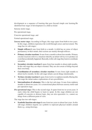 162
development as a sequence of learning that goes beyond simple rote learning.He
identified four stages of development in a child as listed:
Sensory motor stage,
Pre-operational stage,
Concrete operational stage, and
Formal operational stage.
Sensory motor stage: According to Piaget, this stage spans from birth to two years.
In this stage, children experience the world through senses and movement. The
stage has six sub-stages:
• Simple reflexes:It runs from birth to a month. A child has no sense of object
permanency in their minds; their actions are mainly through reflexes.
• Primary circular reactions: It runs from a month to about four months. Primary
circular reactions refer to a situation whereby an infant will try to re-produce an
event that accidentally happened. Basically, in this sub-stage they learn to coordinate
sensation.
• Secondary circular reaction:It spans from four months to about eight months.
In this sub-stage they are object oriented. They are also aware of things beyond
their own body.
• Coordination of secondary circular reaction: It runs from eight months to
about twelve months. In this sub-stage infants can do things intentionally.
• Tertiary circular reaction:It spans from twelve to eighteen months.During this
sub-stage the infant makes explorations of new possibilities.
• Internalization of schemata: This is the last sub-stage. It runs from eighteen
months to about two years. It is a transitional phase between sensory motor and
pre-operation stage.
Pre-operational stage: This is the second stage. It spans from two to seven years. It
starts when the child begins to learn to speak. In this stage children are not
capable of concrete or abstract logic, they are also egocentric i.e., cannot see
things from a different point of view.
The stage has two sub-stages:
• Symbolic function sub-stage:It runs from two years to about four years. In this
sub-stage children majorly use symbols to represent physical models around
them e.g., using drawings.
 