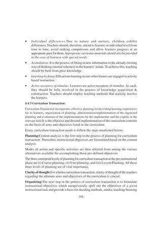 164
• Individual differences:Due to nature and nurture, children exhibit
differences.Teachers should, therefore, attend to learners at individual level from
time to time, avoid making comparisons and allow learners progress at an
appropriate pace for them. Appropriate curricular materials should also be provided
in the case of learners with special needs.
• Assimilation: It is the process of fitting in new information to the already existing
way of thinking (mental schemes) in the learners’minds. To achieve this, teaching
should be built from prior knowledge.
• Learning by doing:Efficacious learning occurs when leaners are engaged in activity
based instruction.
• Active receptors of stimulus: Learners are active receptors of stimulus. As such,
they should be fully involved in the process of knowledge acquisition &
construction. Teachers should employ teaching methods that actively involve
the learners.
4.4.3 Curriculum Transaction:
Curriculum Transaction incorporates effective planning for providing learning experiences
for its learners, organization of planning, administration/implementation of the organized
planning and evaluation of the implementations by the implementer and the experts in the
relevant field.It is the effective and desired implementation of the curriculum contents
on the basis of aims and objectives listed in the curriculum.
Every curriculum transaction needs to follow the steps mentioned below:
Planning:Content analysis is the first step in the process of planning for curriculum
transaction. Thereafter, instructional objectives are formulated based on the content
analysis.
Modes of action and specific activities are then selected from among the various
alternatives available for accomplishing those pre-defined objectives.
The three centripetal levels of planning for curriculum transaction at the pre-instructional
phase are (i) Course planning; (ii) Unit planning; and (iii) Lesson Planning. All these
three levels of planning are of vital importance.
Clarity of thought:For a better curriculum transaction, clarity of thought of the teachers
regarding the ultimate aims and objectives of the curriculum is crucial.
Organizing:The next step in the process of curriculum transaction is to formulate
instructional objectives which unequivocally spell out the objectives of a given
instructional task and provide a basis for deciding methods, media, teaching-learning
 