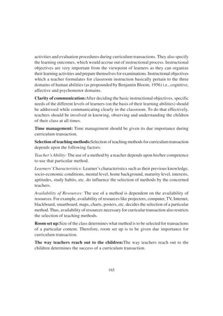 165
activities and evaluation procedures during curriculum transactions. They also specify
the learning outcomes, which would accrue out of instructional process. Instructional
objectives are very important from the viewpoint of learners as they can organize
their learning activities and prepare themselves for examinations. Instructional objectives
which a teacher formulates for classroom instruction basically pertain to the three
domains of human abilities (as propounded by Benjamin Bloom, 1956) i.e., cognitive,
affective and psychomotor domains.
Clarity of communication:After deciding the basic instructional objectives, specific
needs of the different levels of learners (on the basis of their learning abilities) should
be addressed while communicating clearly in the classroom. To do that effectively,
teachers should be involved in knowing, observing and understanding the children
of their class at all times.
Time management: Time management should be given its due importance during
curriculum transaction.
Selection of teaching methods:Selection of teaching methods for curriculum transaction
depends upon the following factors:
Teacher’s Ability: The use of a method by a teacher depends upon his/her competence
to use that particular method.
Learners’Characteristics: Learner’s characteristics such as their previous knowledge,
socio-economic conditions, mental level, home background, maturity level, interests,
aptitudes, study habits, etc. do influence the selection of methods by the concerned
teachers.
Availability of Resources: The use of a method is dependent on the availability of
resources. For example, availability of resources like projectors, computer, TV, Internet,
blackboard, smartboard, maps, charts, posters, etc. decides the selection of a particular
method. Thus, availability of resources necessary for curricular transaction also restricts
the selection of teaching methods.
Room set up:Size of the class determines what method is to be selected for transactions
of a particular content. Therefore, room set up is to be given due importance for
curriculum transaction.
The way teachers reach out to the children:The way teachers reach out to the
children determines the success of a curriculum transaction.
 