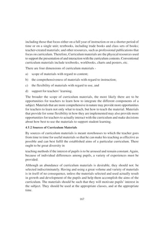 167
including those that focus either on a full year of instruction or on a shorter period of
time or on a single unit; textbooks, including trade books and class sets of books;
teacher-created materials; and other resources, such as professional publications that
focus on curriculum. Therefore, Curriculum materials are the physical resources used
to support the presentation of and interaction with the curriculum contents. Conventional
curriculum materials include textbooks, workbooks, charts and posters, etc.
There are four dimensions of curriculum materials -
a) scope of materials with regard to content;
b) the comprehensiveness of materials with regard to instruction;
c) the flexibility of materials with regard to use, and
d) support for teachers’ learning.
The broader the scope of curriculum materials, the more likely there are to be
opportunities for teachers to learn how to integrate the different components of a
subject. Materials that are more comprehensive in nature may provide more opportunities
for teachers to learn not only what to teach, but how to teach the material. Materials
that provide for some flexibility in how they are implemented may also provide more
opportunities for teachers to actually interact with the curriculum and make decisions
about how best to use the materials to support student learning.
4.5.2 Sources of Curriculum Materials
By sources of curriculum materials is meant storehouses to which the teacher goes
from time to time for useful materials so that he can make his teaching as effective as
possible and can best fulfil the established aims of a particular curriculum. There
ought to be great diversity in
teaching methods if the interest of pupils is to be aroused and remain constant.Again,
because of individual differences among pupils, a variety of experiences must be
provided.
Although an abundance of curriculum materials is desirable, they should not: be
selected indiscriminately. Having and using a great volume and variety of materials
is in itself of no consequence, unless the materials selected and used actually result
in growth and development of the pupils and help them accomplish the aims of the
curriculum. The materials should be such that they will motivate pupils’ interest in
the subject. They should be used at the appropriate classes, and at the appropriate
time.
 