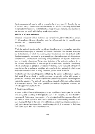 168
Curriculum materials may be said, in general, to be of two types: (1) those for the use
of teachers and (2) those for the use of students. If a teacher reads only the textbook
in preparation for a class, he will find that his sources of ideas, examples, and illustrations
are few, and his pupils will find the work uninteresting.
Sources of Written Materials
The main sources of written materials are (1) textbooks, (2) workbooks or guides,
(3) side readings, (4) general reading materials, (5) periodicals, (6) pamphlets and
bulletins, and (7) reference books.
1. Textbooks
While the textbook should not be considered the only source of curriculum materials,
it none the less occupies an important place in the curriculum. The textbook, however,
has its limitations, of which for example, space limitation is one. It is difficult under
the circumstances for a textbook to have enough space for reading materials, illustrations,
and exercises. Any textbook containing enough materials for a year’s work would
have to be quite voluminous. The greatest limitation of the textbook, perhaps, lies in
the fact that it is not edited to meet the particular needs of a particular community,
school, or class; it is edited in accordance with the general standards of textbook
compilation, by an author or publisher who usually desires national circulation and
therefore attempts to meet as many common, general needs as he can.
Textbooks serve the valuable purpose of helping the teacher and the class organize
their work. If the textbook is good it provides a sequential outline which may, in
general, be followed, with materials from outside the textbook fitted into their proper
place in the sequence. The textbook presents basic materials which may not be available
from any other source.Often it is a good idea not to have simply one textbook, but
sets of supplementary textbooks.
2. Workbooks or Guides
It would be ideal if the teacher organized exercises himself based upon the material
he is using and according to the special needs of his students, and this should be
encouraged. At the same time, authors of textbooks should be encouraged to work
out series of useful exercises with careful lesson directions based upon the texts and
have them published in the form of workbooks or guidebooks or companions since
each author knows best those things requiring extensive drill by students in the lesson
units of his book. This will save the teacher
 