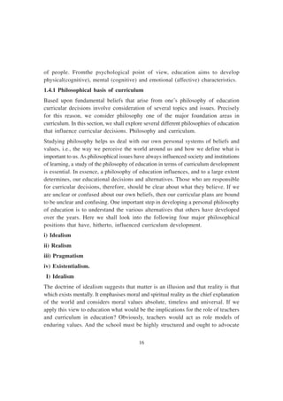 16
of people. Fromthe psychological point of view, education aims to develop
physical(cognitive), mental (cognitive) and emotional (affective) characteristics.
1.4.1 Philosophical basis of curriculum
Based upon fundamental beliefs that arise from one’s philosophy of education
curricular decisions involve consideration of several topics and issues. Precisely
for this reason, we consider philosophy one of the major foundation areas in
curriculum. In this section, we shall explore several different philosophies of education
that influence curricular decisions. Philosophy and curriculum.
Studying philosophy helps us deal with our own personal systems of beliefs and
values, i.e., the way we perceive the world around us and how we define what is
important to us. As philosophical issues have always influenced society and institutions
of learning, a study of the philosophy of education in terms of curriculum development
is essential. In essence, a philosophy of education influences, and to a large extent
determines, our educational decisions and alternatives. Those who are responsible
for curricular decisions, therefore, should be clear about what they believe. If we
are unclear or confused about our own beliefs, then our curricular plans are bound
to be unclear and confusing. One important step in developing a personal philosophy
of education is to understand the various alternatives that others have developed
over the years. Here we shall look into the following four major philosophical
positions that have, hitherto, influenced curriculum development.
i) Idealism
ii) Realism
iii) Pragmatism
iv) Existentialism.
I) Idealism
The doctrine of idealism suggests that matter is an illusion and that reality is that
which exists mentally. It emphasises moral and spiritual reality as the chief explanation
of the world and considers moral values absolute, timeless and universal. If we
apply this view to education what would be the implications for the role of teachers
and curriculum in education? Obviously, teachers would act as role models of
enduring values. And the school must be highly structured and ought to advocate
 