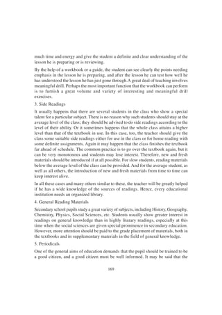 169
much time and energy and give the student a definite and clear understanding of the
lesson he is preparing or is reviewing.
By the help of a workbook or a guide, the student can see clearly the points needing
emphasis in the lesson he is preparing, and after the lesson he can test how well he
has understood the lesson he has just gone through.A great deal of teaching involves
meaningful drill. Perhaps the most important function that the workbook can perform
is to furnish a great volume and variety of interesting and meaningful drill
exercises.
3. Side Readings
It usually happens that there are several students in the class who show a special
talent for a particular subject. There is no reason why such students should stay at the
average level of the class; they should be advised to do side readings according to the
level of their ability. Or it sometimes happens that the whole class attains a higher
level than that of the textbook in use. In this case, too, the teacher should give the
class some suitable side readings either for use in the class or for home reading with
some definite assignments. Again it may happen that the class finishes the textbook
far ahead of schedule. The common practice is to go over the textbook again, but it
can be very monotonous and students may lose interest. Therefore, new and fresh
materials should be introduced if at all possible. For slow students, reading materials
below the average level of the class can be provided. And for the average student, as
well as all others, the introduction of new and fresh materials from time to time can
keep interest alive.
In all these cases and many others similar to these, the teacher will be greatly helped
if he has a wide knowledge of the sources of readings. Hence, every educational
institution needs an organized library.
4. General Reading Materials
Secondary school pupils study a great variety of subjects, including History, Geography,
Chemistry, Physics, Social Sciences, etc. Students usually show greater interest in
readings on general knowledge than in highly literary readings, especially at this
time when the social sciences are given special prominence in secondary education.
However, more attention should be paid to the grade placement of materials, both in
the textbooks and in supplementary materials in the field of general knowledge.
5. Periodicals
One of the general aims of education demands that the pupil should be trained to be
a good citizen, and a good citizen must be well informed. It may be said that the
 