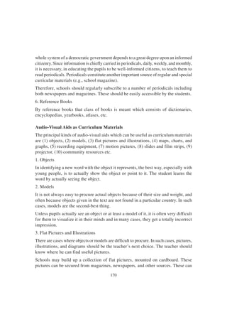 170
whole system of a democratic government depends to a great degree upon an informed
citizenry. Since information is chiefly carried in periodicals, daily, weekly, and monthly,
it is necessary, in educating the pupils to be well-informed citizens, to teach them to
read periodicals. Periodicals constitute another important source of regular and special
curricular materials (e.g., school magazine).
Therefore, schools should regularly subscribe to a number of periodicals including
both newspapers and magazines. These should be easily accessible by the students.
6. Reference Books
By reference books that class of books is meant which consists of dictionaries,
encyclopedias, yearbooks, atlases, etc.
Audio-Visual Aids as Curriculum Materials
The principal kinds of audio-visual aids which can be useful as curriculum materials
are (1) objects, (2) models, (3) flat pictures and illustrations, (4) maps, charts, and
graphs, (5) recording equipment, (7) motion pictures, (8) slides and film strips, (9)
projector, (10) community resources etc.
1. Objects
In identifying a new word with the object it represents, the best way, especially with
young people, is to actually show the object or point to it. The student learns the
word by actually seeing the object.
2. Models
It is not always easy to procure actual objects because of their size and weight, and
often because objects given in the text are not found in a particular country. In such
cases, models are the second-best thing.
Unless pupils actually see an object or at least a model of it, it is often very difficult
for them to visualize it in their minds and in many cases, they get a totally incorrect
impression.
3. Flat Pictures and Illustrations
There are cases where objects or models are difficult to procure. In such cases, pictures,
illustrations, and diagrams should be the teacher’s next choice. The teacher should
know where he can find useful pictures.
Schools may build up a collection of flat pictures, mounted on cardboard. These
pictures can be secured from magazines, newspapers, and other sources. These can
 