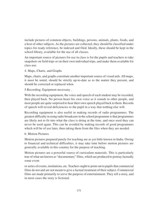 171
include pictures of common objects, buildings, persons, animals, plants, foods, and
a host of other subjects. As the pictures are collected, they should be classified under
topics for ready reference, be indexed and filed. Ideally, these should be kept in the
school library, available for the use of all classes.
An important source of pictures for use in class is for the pupils and teachers to take
snapshots on field trips or on their own individual trips, and make them available for
class use.
4. Maps, Charts, and Graphs
Maps, charts, and graphs constitute another important source of visual aids.All maps,
it must be noted, should be strictly up-to-date as to the matter they present, and
should be corrected or replaced when
5.Recording, Equipment necessary. .
With the recording equipment, the voice and speech of each student may be recorded,
then played back. No person hears his own voice as it sounds to other people, and
most people are quite surprised to hear their own speech played back to them. Records
of speech will reveal deficiencies to the pupil in a way that nothing else will.
Recording equipment is also useful in making records of radio programmes. The
greatest difficulty in using radio broadcasts in the school programme is that programmes
are likely not to fit into what the class is doing at the time, and once used they can
never be used again. This can be avoided by making records of good programmes
which will be of use later, then taking them from the files when they are needed.
6. Motion Pictures
Motion pictures prepared purely for teaching are as yet little known in India. Owing
to financial and technical difficulties, it may take time before motion pictures are
generally available in this country for the purpose of teaching.
Motion pictures are a powerful source of curriculum materials. This is particularly
true of what are known as “documentary” films, which are produced to portray factually
some event
or series of events, institutions, etc. Teachers ought to point out to pupils that commercial
films do not and are not meant to give a factual treatment of their subject. Commercial
films are made primarily to serve the purpose of entertainment. They tell a story, and
in most cases the story is fictional.
 