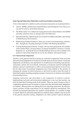 173
Some Special Education Materials to aid incurriculum transactions
A few of the materials available to aid in curriculum transaction are mentioned below:
• Autism, ADHD, and Dyslexia-related Products and Therapeutic Toys:These toys
can also be used as curriculum materials.
• The MotivAider: It is a behaviour management tool to help children withADHD
and other attention issues to manage their own behaviour.
• Special NeedsToys: Special needs toys are there for children and adults, specializing
in MultiSensory Environments.
• Handwriting Problem Solutions: There are resources for handwriting solutions,
like - Equipment, Teaching Strategies for Kids with Writing Disabilities.
• Custom Keyboarding Software: Unique software and typing books for students
with Cerebral Palsy, missing fingers, Learning Disabilities, Dyslexia, Visually
Impaired, etc. on all grade levels with Real Human Voice are also available to be
picked as curriculum materials for use by the children with special needs.
4.5.3 Instructional Adaptations
Teachers in the general education setting are expected to implement both curricular
and instructional adaptations in an effort to meet the needs of diverse learners. Curricular
adaptations are defined as any adjustments or modifications in learning expectations,
curriculum, content, the environment, instruction, or materials used for learning that
enhance a person’s performance or allows at least partial participation in an activity.
On the other hand, instructional adaptations have been defined as the practice of
changing the manner in which instruction is delivered in order to meet the needs of
individual students including grouping strategies, formats for evaluation, and methods
of presenting lessons.
Adapting instruction and curriculum is one component of inclusive schools.
Implementing curricular and instructional adaptations is one way that teachers can
meet the individual learning needs of all students. There are many instances where it
is appropriate and necessary for teachers to make curricular and instructional adaptations
for students. When teachers are making decisions regarding instruction, the effective
school correlate of high expectations for all students should be remembered. This
includes having high expectations for students with disabilities. It is suitable to adapt
to content objectives and instructional delivery methods when a student is not successful
in the general education setting. Adaptations are often needed if special education
 