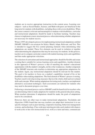 174
students are to receive appropriate instruction in the content areas. Learning core
subjects - such as Social Studies, Science, and Math with peers are beneficial in the
long term for students with disabilities, including those with severe disabilities. When
the course content is relevant and meaningful to students with disabilities, curricular
and instructional adaptations should be made to facilitate learning. Teachers may
choose to implement a more structured process when determining whether adaptations
are necessary for student success.
Winter (1997) developed a process for implementing instructional adaptations entitled
SMART. SMART is an acronym for Select, Match, Adapt, Relevant, and Test. This
is intended to suggest the five central planning elements when determining what
adaptations are needed. These five elements can be used in isolation or together
when determining the adaptations that may be necessary for students. In this process,
teachers are to compare curricular content with student learning styles and capabilities
and then make appropriate selections.
The selection of curriculum and instructional approaches should be flexible and create
a setting that is suitable for various learning styles and capabilities. Another element
in this approach of Winter’s process is that of matching the student’s educational
opportunities with the student’s strengths, not his or her weaknesses.Another component
of the SMART structure asks teachers to determine any appropriate adaptations for
the student. Again, any instructional adaptation should be relevant for the student.
The goal is for teachers to focus on a student’s capabilities instead of his or her
disabilities when making adaptations. The final element of Winter’s process is testing.
Teachers need to develop testing measures that test the whole child and not isolated
skills and concepts. When making adaptations for testing tools, teachers can implement
alternative assessment techniques. Such assessments are tailored for students who
may need to document progress over time.
Following a structured process such as SMART could be beneficial for teachers who
are determining when to make adaptions for students in the general education setting.
When teachers determine if adaptations should be made, the goals of adaptations
need to be considered.
However, there are other ways to make instructional adaptations. Yessledyke and
Algozzine (1990) found that one-way teachers can adapt their instruction is to use
specific strategies such as peer tutoring, cooperative learning, behaviour management
systems, and technology. Class wide peer tutoring provides each student with chances
to work at his or her own instructional level, work as a tutor and tutee, communicate
 