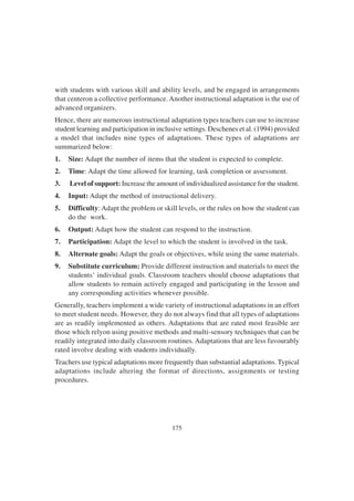 175
with students with various skill and ability levels, and be engaged in arrangements
that centeron a collective performance. Another instructional adaptation is the use of
advanced organizers.
Hence, there are numerous instructional adaptation types teachers can use to increase
student learning and participation in inclusive settings. Deschenes et al. (1994) provided
a model that includes nine types of adaptations. These types of adaptations are
summarized below:
1. Size: Adapt the number of items that the student is expected to complete.
2. Time: Adapt the time allowed for learning, task completion or assessment.
3. Level of support: Increase the amount of individualized assistance for the student.
4. Input: Adapt the method of instructional delivery.
5. Difficulty: Adapt the problem or skill levels, or the rules on how the student can
do the work.
6. Output: Adapt how the student can respond to the instruction.
7. Participation: Adapt the level to which the student is involved in the task.
8. Alternate goals: Adapt the goals or objectives, while using the same materials.
9. Substitute curriculum: Provide different instruction and materials to meet the
students’ individual goals. Classroom teachers should choose adaptations that
allow students to remain actively engaged and participating in the lesson and
any corresponding activities whenever possible.
Generally, teachers implement a wide variety of instructional adaptations in an effort
to meet student needs. However, they do not always find that all types of adaptations
are as readily implemented as others. Adaptations that are rated most feasible are
those which relyon using positive methods and multi-sensory techniques that can be
readily integrated into daily classroom routines. Adaptations that are less favourably
rated involve dealing with students individually.
Teachers use typical adaptations more frequently than substantial adaptations. Typical
adaptations include altering the format of directions, assignments or testing
procedures.
 