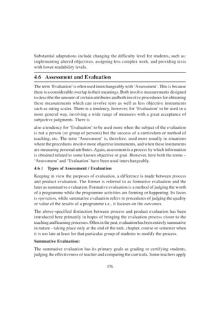 176
Substantial adaptations include changing the difficulty level for students, such as:
implementing altered objectives, assigning less complex work, and providing texts
with lower readability levels.
4.6 Assessment and Evaluation
The term ‘Evaluation’is often used interchangeably with ‘Assessment’. This is because
there is a considerable overlap in their meanings. Both involve measurements designed
to describe the amount of certain attributes andboth involve procedures for obtaining
these measurements which can involve tests as well as less objective instruments
such as rating scales. There is a tendency, however, for ‘Evaluation’ to be used in a
more general way, involving a wide range of measures with a great acceptance of
subjective judgments. There is
also a tendency for ‘Evaluation’ to be used more when the subject of the evaluation
is not a person (or group of persons) but the success of a curriculum or method of
teaching, etc. The term ‘Assessment’ is, therefore, used more usually in situations
where the procedures involve more objective instruments, and when these instruments
are measuring personal attributes.Again, assessment is a process by which information
is obtained related to some known objective or goal. However, here both the terms –
‘Assessment’ and ‘Evaluation’ have been used interchangeably.
4.6.1 Types of Assessment / Evaluation
Keeping in view the purposes of evaluation, a difference is made between process
and product evaluation. The former is referred to as formative evaluation and the
later as summative evaluation. Formative evaluation is a method of judging the worth
of a programme while the programme activities are forming or happening. Its focus
is operation, while summative evaluation refers to procedures of judging the quality
or value of the results of a programme i.e., it focuses on the outcomes.
The above-specified distinction between process and product evaluation has been
introduced here primarily in hopes of bringing the evaluation process closer to the
teaching and learning processes. Often in the past, evaluation has been entirely summative
in nature - taking place only at the end of the unit, chapter, course or semester when
it is too late at least for that particular group of students to modify the process.
Summative Evaluation:
The summative evaluation has its primary goals as grading or certifying students,
judging the effectiveness of teacher and comparing the curricula. Some teachers apply
 