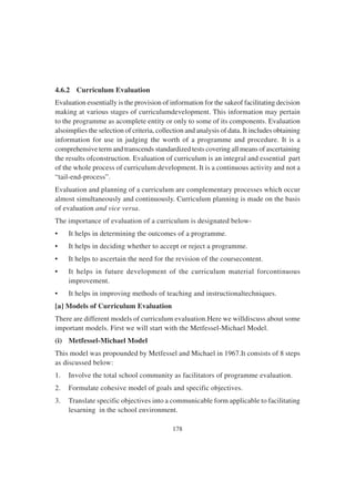 178
4.6.2 Curriculum Evaluation
Evaluation essentially is the provision of information for the sakeof facilitating decision
making at various stages of curriculumdevelopment. This information may pertain
to the programme as acomplete entity or only to some of its components. Evaluation
alsoimplies the selection of criteria, collection and analysis of data. It includes obtaining
information for use in judging the worth of a programme and procedure. It is a
comprehensive term and transcends standardized tests covering all means of ascertaining
the results ofconstruction. Evaluation of curriculum is an integral and essential part
of the whole process of curriculum development. It is a continuous activity and not a
“tail-end-process”.
Evaluation and planning of a curriculum are complementary processes which occur
almost simultaneously and continuously. Curriculum planning is made on the basis
of evaluation and vice versa.
The importance of evaluation of a curriculum is designated below-
• It helps in determining the outcomes of a programme.
• It helps in deciding whether to accept or reject a programme.
• It helps to ascertain the need for the revision of the coursecontent.
• It helps in future development of the curriculum material forcontinuous
improvement.
• It helps in improving methods of teaching and instructionaltechniques.
[a] Models of Curriculum Evaluation
There are different models of curriculum evaluation.Here we willdiscuss about some
important models. First we will start with the Metfessel-Michael Model.
(i) Metfessel-Michael Model
This model was propounded by Metfessel and Michael in 1967.It consists of 8 steps
as discussed below:
1. Involve the total school community as facilitators of programme evaluation.
2. Formulate cohesive model of goals and specific objectives.
3. Translate specific objectives into a communicable form applicable to facilitating
lesarning in the school environment.
 