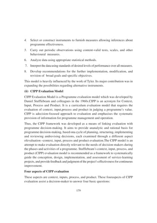 179
4. Select or construct instruments to furnish measures allowing inferences about
programme effectiveness.
5. Carry out periodic observations using content-valid tests, scales, and other
behavioural measures.
6. Analyze data using appropriate statistical methods.
7. Interpret the data using standards of desired levels of performance over all measures.
8. Develop recommendations for the further implementation, modification, and
revision of broad goals and specific objectives.
This model is heavily influenced by the work of Tyler. Its major contribution was in
expanding the possibilities regarding alternative instruments.
(ii) CIPP Evaluation Model
CIPP Evaluation Model is a Programme evaluation model which was developed by
Daniel Stufflebeam and colleagues in the 1960s.CIPP is an acronym for Context,
Input, Process and Product. It is a curriculum evaluation model that requires the
evaluation of context, input,process and product in judging a programme’s value.
CIPP is adecision-focused approach to evaluation and emphasises the systematic
provision of information for programme management and operation.
Thus, the CIPP framework was developed as a means of linking evaluation with
programme decision-making. It aims to provide ananalytic and rational basis for
programme decision-making, based ona cycle of planning, structuring, implementing
and reviewing andrevising decisions, each examined through a different aspect
ofevaluation –context, input, process and product evaluation.The CIPP model is an
attempt to make evaluation directly relevant to the needs of decision-makers during
the phases and activities of a programme. Stufflebeam’s context, input, process, and
product (CIPP) evaluation model is recommended as a framework to systematically
guide the conception, design, implementation, and assessment of service-learning
projects, and provide feedback and judgment of the project’s effectiveness for continuous
improvement.
Four aspects of CIPP evaluation
These aspects are context, inputs, process, and product. These fouraspects of CIPP
evaluation assist a decision-maker to answer four basic questions:
 