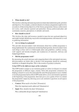 180
• What should we do?
This involves collecting and analysing need assessment data todetermine goals, priorities
and objectives. For example, a contextevaluation of a literacy programme might involve
an analysis of theexisting objectives of the literacy programme, literacy achievement
test scores, staff concerns (general and particular), literacy policiesand plans and
community concerns, perceptions or attitudes and needs.
• How should we do it?
This involves the steps and resources needed to meet the new goalsand objectives
and might include identifying successful externalprogrammes and materials as well
as gathering information.
• Are we doing it as planned?
This provides decision-makers with information about how wellthe programme is
being implemented. By continuously monitoring theprogramme, decision-makers learn
such things as how well it is followingthe plans and guidelines, conflicts arising,
staff support and morale,strengths and weaknesses of materials, delivery and
budgetingproblems.
• Did the programme work?
By measuring the actual outcomes and comparing them to the anticipated outcomes,
decision-makers are better able to decide if the programme should be continued,
modified, or dropped altogether. This is the essence of product evaluation.
Using CIPP in the different stages of the evaluation
The CIPP model is unique as an evaluation guide as it allow sevaluators to evaluate
the programme at different stages, namely: befor ethe programme commences by
helping evaluators to assess the need andat the end of the programme to assess whether
or not the programme had an effect.CIPP model allows you to ask formative questions
at the beginning of the programme, then later gives you a guide of how to evaluate
the programmes impact by allowing you to ask summative questions on all aspects
of the programme.
• Context: What needs to be done? [Formative]
Were the important needs addressed? [Summative]
• Input: How should it be done? [Formative]
Was a defensible design employed? [Summative]
 