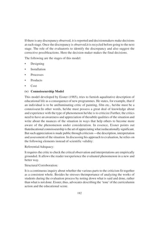 182
If there is any discrepancy observed, it is reported and decisionmakers make decisions
at each stage. Once the discrepancy is observed,it is recycled before going to the next
stage. The role of the evaluatoris to identify the discrepancy and also suggest the
corrective possibleactions. Here the decision maker makes the final decisions.
The following are the stages of this model:
• Designing
• Installation
• Processes
• Products
• Cost
(v) Connoisseurship Model
This model developed by Eisner (1985), tries to furnish aqualitative description of
educational life as a consequence of new programmes. He states, for example, that if
an individual is to be anilluminating critic of painting, film etc., he/she must be a
connoisseur.In other words, he/she must possess a great deal of knowledge about
and experience with the type of phenomenon he/she is to criticize.Further, the critics
need to have an awareness and appreciation of thesubtle qualities of the situation and
write about the nuances of the situation in ways that help others to become more
aware of the phenomenon under consideration. In essence, Eisner points out
thateducational connoisseurship is the art of appreciating what iseducationally significant.
But such appreciation is made public through criticism —the description, interpretation
and assessment of the situation. In discussing his approach to evaluation, he relies on
the following elements instead of scientific validity:
Referential Adequacy:
It requires the critic to check the critical observation and interpretations are empirically
grounded. It allows the reader toexperience the evaluated phenomenon in a new and
better way.
Structural Corroboration:
It is a continuous inquiry about whether the various parts to the criticism fit together
as a consistent whole. Besides he stresses theimportance of analyzing the works of
students during the evaluation process by noting down what is said and done, rather
than what is not done. Eisner, thus, advocates describing the ‘tone’of the curriculumin
action and the educational scene.
 
