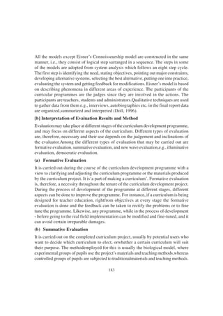 183
All the models except Eisner’s Connoisseurship model are constructed in the same
manner, i.e., they consist of logical step sarranged in a sequence. The steps in some
of the models are adopted from system analysis which follows an eight step cycle.
The first step is identifying the need, stating objectives, pointing out major constraints,
developing alternative systems, selecting the best alternative, putting one into practice,
evaluating the system and getting feedback for modifications. Eisner’s model is based
on describing phenomena in different areas of experience. The participants of the
curricular programmes are the judges since they are involved in the actions. The
participants are teachers, students and administrators.Qualitative techniques are used
to gather data from them e.g., interviews, autobiographies etc. in the final report data
are organized,summarized and interpreted (Doll, 1996).
[b] Interpretation of Evaluation Results and Method
Evaluation may take place at different stages of the curriculum development programme,
and may focus on different aspects of the curriculum. Different types of evaluation
are, therefore, necessary and their use depends on the judgement and inclinations of
the evaluator.Among the different types of evaluation that may be carried out are
formative evaluation, summative evaluation, and new wave evaluation,e.g., illuminative
evaluation, democratic evaluation.
(a) Formative Evaluation
It is carried out during the course of the curriculum development programme with a
view to clarifying and adjusting the curriculum programme or the materials produced
by the curriculum project. It is‘a part of making a curriculum’. Formative evaluation
is, therefore, a necessity throughout the tenure of the curriculum development project.
During the process of development of the programme at different stages, different
aspects can be done to improve the programme. For instance, if a curriculum is being
designed for teacher education, rightfrom objectives at every stage the formative
evaluation is done and the feedback can be taken to rectify the problems or to fine
tune the programme. Likewise, any programme, while in the process of development
- before going to the real field implementation can be modified and fine-tuned, and it
can avoid certain irreparable damages.
(b) Summative Evaluation
It is carried out on the completed curriculum project, usually by potential users who
want to decide which curriculum to elect, orwhether a certain curriculum will suit
their purpose. The methodemployed for this is usually the biological model, where
experimental groups of pupils use the project’s materials and teaching methods,whereas
controlled groups of pupils are subjected to traditionalmaterials and teaching methods.
 