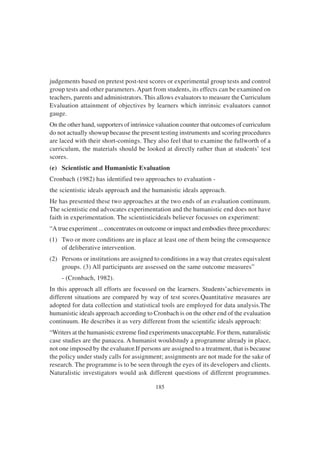 185
judgements based on pretest post-test scores or experimental group tests and control
group tests and other parameters. Apart from students, its effects can be examined on
teachers, parents and administrators. This allows evaluators to measure the Curriculum
Evaluation attainment of objectives by learners which intrinsic evaluators cannot
gauge.
On the other hand, supporters of intrinsice valuation counter that outcomes of curriculum
do not actually showup because the present testing instruments and scoring procedures
are laced with their short-comings. They also feel that to examine the fullworth of a
curriculum, the materials should be looked at directly rather than at students’ test
scores.
(e) Scientistic and Humanistic Evaluation
Cronbach (1982) has identified two approaches to evaluation -
the scientistic ideals approach and the humanistic ideals approach.
He has presented these two approaches at the two ends of an evaluation continuum.
The scientistic end advocates experimentation and the humanistic end does not have
faith in experimentation. The scientisticideals believer focusses on experiment:
“A true experiment ... concentrates on outcome or impact and embodies three procedures:
(1) Two or more conditions are in place at least one of them being the consequence
of deliberative intervention.
(2) Persons or institutions are assigned to conditions in a way that creates equivalent
groups. (3) All participants are assessed on the same outcome measures”
- (Cronbach, 1982).
In this approach all efforts are focussed on the learners. Students’achievements in
different situations are compared by way of test scores.Quantitative measures are
adopted for data collection and statistical tools are employed for data analysis.The
humanistic ideals approach according to Cronbach is on the other end of the evaluation
continuum. He describes it as very different from the scientific ideals approach:
“Writers at the humanistic extreme find experiments unacceptable. For them, naturalistic
case studies are the panacea. A humanist wouldstudy a programme already in place,
not one imposed by the evaluator.If persons are assigned to a treatment, that is because
the policy under study calls for assignment; assignments are not made for the sake of
research. The programme is to be seen through the eyes of its developers and clients.
Naturalistic investigators would ask different questions of different programmes.
 