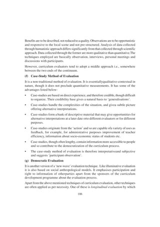 186
Benefits are to be described, not reduced to a quality. Observations are to be opportunistic
and responsive to the local scene and not pre-structured. Analysis of data collected
through humanistic approach differs significantly from that collected through scientific
approach. Data collected through the former are more qualitative than quantitative.The
techniques employed are basically observation, interviews, personal meetings and
discussions with participants.
However, curriculum evaluators tend to adopt a middle approach i.e., somewhere
between the two ends of the continuum.
(f) Case-Study Method of Evaluation
It is a non-traditional method of evaluation. It is essentiallyqualitative-contextual in
nature, though it does not preclude quantitative measurements. It has some of the
advantages listed below-
• Case-studies are based on direct experience, and therefore credible, though difficult
to organize. Their credibility base gives a natural basis to ‘generalisations’.
• Case-studies handle the complexities of the situation, and givea subtle picture
offering alternative interpretations.
• Case-studies form a bank of descriptive material that may give opportunities for
alternative interpretations at a later date orto different evaluators or for different
purposes.
• Case-studies originate from the ‘action’ and so are capable ofa variety of uses as
feedback, for example, for administrative purposes improvement of teacher
efficiency, information about socio-economic status of students etc.
• Case-studies, though often lengthy, contain information more accessible to people
and so contribute to the democratization of the curriculum process.
• The case-study method of evaluation is therefore interpretativeand subjective
and suggests ‘participant observation’.
(g) Democratic Evaluation
It is another version of a ‘new-wave’ evaluation technique. Like illuminative evaluation
it is also based on social anthropological models. It emphasises participation and
right to information of otherparties apart from the sponsors of the curriculum
development programme about the evaluation process.
Apart from the above mentioned techniques of curriculum evaluation, other techniques
are often applied as per necessity. One of these is longitudinal evaluation by which
 