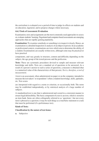 187
the curriculum is evaluated over a period of time to judge its effects on students and
on education, ingeneral, and to propose changes where necessary.
4.6.3 Tools of Assessment /Evaluation
Examination, tests and assignments are the most commonly used approaches to assess
or, evaluate students’learning. Negotiated and computer-based assessments are emerging
approaches that are rapidly gaining popularity.
Examination: To examine somebody or something is to inspect it closely. Hence, an
examination is a detailed inspection or analysis of an object or person. In an academic
or professional context, examinations are tests which aim to determine the ability of
a student. Examinations are usually written tests, although some may be practical or
have practical
components, and vary greatly in structure, content and difficulty depending on the
subject, the age group of the tested persons and the profession.
Tests: These are systematic procedures devised to sample and measure relevant
knowledge and skills. Tests are a standard set of questions to be answered. As a
result of a person’s answer to such a series of questions, a measure is obtained (that
is a numerical value of the characteristics of that person). Test is, therefore, a tool of
measurement.
A test is an assessment, often administered on paper or on the computer, intended to
measure the test-takers’ or respondents’ (often a student) knowledge, skills, aptitudes,
etc. Test scores
are interpreted with regard to a norm or criterion, or occasionally both. The norm
may be established independently, or by statistical analysis of a large number of
subjects.
A standardized test is one that is administered and scored in a consistent manner to
ensure legal defensibility. The basic component of a test is an item, which is stored in
an item bank. Items are often colloquially referred to as ‘questions’, but not every
item is phrased as a question; it may be such things as a true/false statement or a task
that must be performed (if a performance test).
Kinds of Tests:
Classification by the nature of test items:
a. Subjective
 