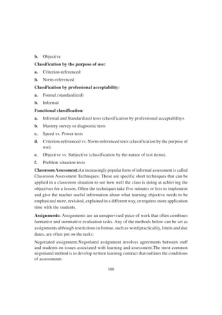 188
b. Objective
Classification by the purpose of use:
a. Criterion-referenced
b. Norm-referenced
Classification by professional acceptability:
a. Formal.(standardized)
b. Informal
Functional classification:
a. Informal and Standardized tests (classification by professional acceptability).
b. Mastery survey or diagnostic tests
c. Speed vs. Power tests
d. Criterion-referenced vs. Norm-referenced tests (classification by the purpose of
use).
e. Objective vs. Subjective (classification by the nature of test items).
f. Problem situation tests
ClassroomAssessment:An increasingly popular form of informal assessment is called
Classroom Assessment Techniques. These are specific short techniques that can be
applied in a classroom situation to see how well the class is doing at achieving the
objectives for a lesson. Often the techniques take five minutes or less to implement
and give the teacher useful information about what learning objective needs to be
emphasized more, revisited, explained in a different way, or requires more application
time with the students.
Assignments: Assignments are an unsupervised piece of work that often combines
formative and summative evaluation tasks. Any of the methods below can be set as
assignments although restrictions in format, such as word practicality, limits and due
dates, are often put on the tasks:
Negotiated assignment:Negotiated assignment involves agreements between staff
and students on issues associated with learning and assessment.The most common
negotiated method is to develop written learning contract that outlines the conditions
of assessments
 