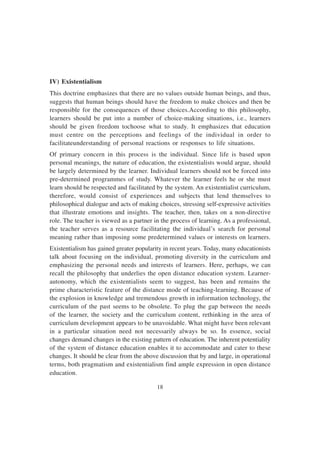 18
IV) Existentialism
This doctrine emphasizes that there are no values outside human beings, and thus,
suggests that human beings should have the freedom to make choices and then be
responsible for the consequences of those choices.According to this philosophy,
learners should be put into a number of choice-making situations, i.e., learners
should be given freedom tochoose what to study. It emphasizes that education
must centre on the perceptions and feelings of the individual in order to
facilitateunderstanding of personal reactions or responses to life situations.
Of primary concern in this process is the individual. Since life is based upon
personal meanings, the nature of education, the existentialists would argue, should
be largely determined by the learner. Individual learners should not be forced into
pre-determined programmes of study. Whatever the learner feels he or she must
learn should be respected and facilitated by the system. An existentialist curriculum,
therefore, would consist of experiences and subjects that lend themselves to
philosophical dialogue and acts of making choices, stressing self-expressive activities
that illustrate emotions and insights. The teacher, then, takes on a non-directive
role. The teacher is viewed as a partner in the process of learning. As a professional,
the teacher serves as a resource facilitating the individual’s search for personal
meaning rather than imposing some predetermined values or interests on learners.
Existentialism has gained greater popularity in recent years. Today, many educationists
talk about focusing on the individual, promoting diversity in the curriculum and
emphasizing the personal needs and interests of learners. Here, perhaps, we can
recall the philosophy that underlies the open distance education system. Learner-
autonomy, which the existentialists seem to suggest, has been and remains the
prime characteristic feature of the distance mode of teaching-learning. Because of
the explosion in knowledge and tremendous growth in information technology, the
curriculum of the past seems to be obsolete. To plug the gap between the needs
of the learner, the society and the curriculum content, rethinking in the area of
curriculum development appears to be unavoidable. What might have been relevant
in a particular situation need not necessarily always be so. In essence, social
changes demand changes in the existing pattern of education. The inherent potentiality
of the system of distance education enables it to accommodate and cater to these
changes. It should be clear from the above discussion that by and large, in operational
terms, both pragmatism and existentialism find ample expression in open distance
education.
 