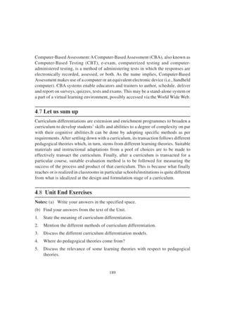 189
Computer-Based Assessment:A Computer-Based Assessment (CBA), also known as
Computer-Based Testing (CBT), e-exam, computerized testing and computer-
administered testing, is a method of administering tests in which the responses are
electronically recorded, assessed, or both. As the name implies, Computer-Based
Assessment makes use of a computer or an equivalent electronic device (i.e., handheld
computer). CBA systems enable educators and trainers to author, schedule, deliver
and report on surveys, quizzes, tests and exams. This may be a stand-alone system or
a part of a virtual learning environment, possibly accessed via the World Wide Web.
4.7 Let us sum up
Curriculum differentiations are extension and enrichment programmes to broaden a
curriculum to develop students’ skills and abilities to a degree of complexity on par
with their cognitive abilities.It can be done by adopting specific methods as per
requirements. After settling down with a curriculum, its transaction follows different
pedagogical theories which, in turn, stems from different learning theories. Suitable
materials and instructional adaptations from a pool of choices are to be made to
effectively transact the curriculum. Finally, after a curriculum is transacted for a
particular course, suitable evaluation method is to be followed for measuring the
success of the process and product of that curriculum. This is because what finally
reaches or is realized in classrooms in particular schools/institutions is quite different
from what is idealized at the design and formulation stage of a curriculum.
4.8 Unit End Exercises
Notes: (a) Write your answers in the specified space.
(b) Find your answers from the text of the Unit.
1. State the meaning of curriculum differentiation.
2. Mention the different methods of curriculum differentiation.
3. Discuss the different curriculum differentiation models.
4. Where do pedagogical theories come from?
5. Discuss the relevance of some learning theories with respect to pedagogical
theories.
 