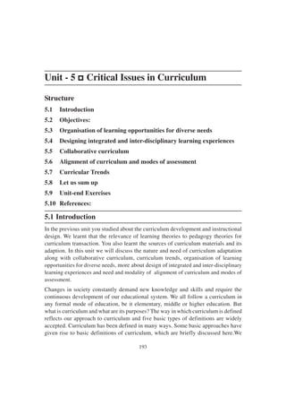 193
Unit - 5 p
p
p
p
p Critical Issues in Curriculum
Structure
5.1 Introduction
5.2 Objectives:
5.3 Organisation of learning opportunities for diverse needs
5.4 Designing integrated and inter-disciplinary learning experiences
5.5 Collaborative curriculum
5.6 Alignment of curriculum and modes of assessment
5.7 Curricular Trends
5.8 Let us sum up
5.9 Unit-end Exercises
5.10 References:
5.1 Introduction
In the previous unit you studied about the curriculum development and instructional
design. We learnt that the relevance of learning theories to pedagogy theories for
curriculum transaction. You also learnt the sources of curriculum materials and its
adaption. In this unit we will discuss the nature and need of curriculum adaptation
along with collaborative curriculum, curriculum trends, organisation of learning
opportunities for diverse needs, more about design of integrated and inter-disciplinary
learning experiences and need and modality of alignment of curriculum and modes of
assessment.
Changes in society constantly demand new knowledge and skills and require the
continuous development of our educational system. We all follow a curriculum in
any formal mode of education, be it elementary, middle or higher education. But
what is curriculum and what are its purposes? The way in which curriculum is defined
reflects our approach to curriculum and five basic types of definitions are widely
accepted. Curriculum has been defined in many ways. Some basic approaches have
given rise to basic definitions of curriculum, which are briefly discussed here.We
 