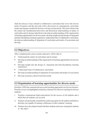 194
shall also discuss issues related to collaborative curriculum that serves the diverse
needs of learners and the unit ends with a discussion on contemporary curriculum
trends and changes needed for the fast evolving societal needs. This unit will provide
the trainee the foundational know-how and theoretical understanding of nature of
curriculum and its design, help them to develop an understanding of the organisation
of learning opportunities for diverse needs, develop insight into the design of integrated
and inter-disciplinary learning experiences, understand what is Collaborative curriculum,
develop an understanding of alignment of curriculum and modes of assessment and
develop
5.2 Objectives:
After completing the course teacher educators will be able to
• Understand the nature of curriculum and its design
• Develop an understanding of the organisation of learning opportunities for diverse
needs
• Develop insight into the design of integrated and inter-disciplinary learning
experiences
• Understand what is Collaborative curriculum
• Develop an understanding of alignment of curriculum and modes of assessment
• Develop awareness about Curricular trends
5.3 Organisation of learning opportunities for diverse needs
Zeichner (1992) has summarized successful teaching approaches for diverse learners.
From his review, he highlighted certain key elements for effective teaching for diverse
students:
i. Teachers communicate high expectations for the success of all students and a
belief that all students can succeed.
ii. Teachers are personally committed to achieving equity for all students and believe
that they are capable of making a difference in their students’ learning.
iii. Teachers have developed a bond with their students and cease seeing their students
as “the other.”
 