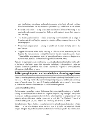 196
and local data), attendance and exclusions data, gifted and talented profiles,
baseline assessment, and any student or parent surveys undertaken by the school.
• Focused assessment – using assessment information to tailor teaching to the
needs of students and to engage in a dialogue with students about their progress
and learning.
• The learning environment – create a learning environment to suit a range of
learning activities (flexible approaches to timetabling, maximising use of the
learning space).
• Curriculum organisation – aiming to enable all learners to fully access the
curriculum.
• Support children’s wider needs – trying to consider what barriers might exist
beyond the classroom and seeing if the school has resources to address them.
This could include personal tutors or mentoring (Corporate report, Department
for Children, Schools and Families departmental report 2008).
Actively trying to address diverse learning needs is a fundamental part of the philosophy
of inclusive education. More than particular techniques, it is getting to know our
students and reacting to them with subtle, flexible and responsive approaches that
allows every individual to learn.
5.4 Designing integrated and inter-disciplinary learning experiences
To understand ways of designing integrated and interdisciplinary learning experiences
we need to develop clarity of perception regarding integrated and interdisciplinary
nature of a curriculum. Here we will first discuss in brief what we mean by integration
in curriculum and the different types of curriculum integration.
Curriculum Integration
An integrated curriculum is described as one that connects different areas of study by
cutting across subject-matter lines and emphasizing unifying concepts. Integration
focuses on making connections for students, allowing them to engage in relevant,
meaningful activities that can be connected to real life. The National Council of
Teachers of English (NCTE) offered the following definitions in 1935:
Correlation may be as slight as casual attention to related materials in other subject
areas . . . a bit more intense when teachers plan it to make the materials of one
subject interpret the problems or topics of another.Fusion designates the combination
 