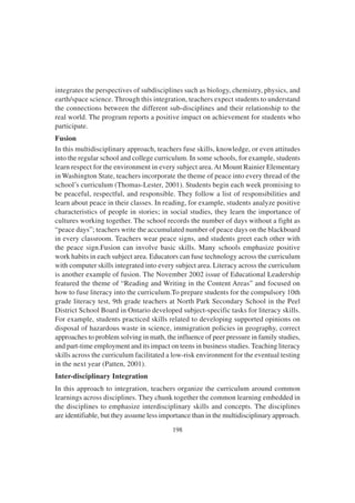 198
integrates the perspectives of subdisciplines such as biology, chemistry, physics, and
earth/space science. Through this integration, teachers expect students to understand
the connections between the different sub-disciplines and their relationship to the
real world. The program reports a positive impact on achievement for students who
participate.
Fusion
In this multidisciplinary approach, teachers fuse skills, knowledge, or even attitudes
into the regular school and college curriculum. In some schools, for example, students
learn respect for the environment in every subject area.At Mount Rainier Elementary
in Washington State, teachers incorporate the theme of peace into every thread of the
school’s curriculum (Thomas-Lester, 2001). Students begin each week promising to
be peaceful, respectful, and responsible. They follow a list of responsibilities and
learn about peace in their classes. In reading, for example, students analyze positive
characteristics of people in stories; in social studies, they learn the importance of
cultures working together. The school records the number of days without a fight as
“peace days”; teachers write the accumulated number of peace days on the blackboard
in every classroom. Teachers wear peace signs, and students greet each other with
the peace sign.Fusion can involve basic skills. Many schools emphasize positive
work habits in each subject area. Educators can fuse technology across the curriculum
with computer skills integrated into every subject area. Literacy across the curriculum
is another example of fusion. The November 2002 issue of Educational Leadership
featured the theme of “Reading and Writing in the Content Areas” and focused on
how to fuse literacy into the curriculum.To prepare students for the compulsory 10th
grade literacy test, 9th grade teachers at North Park Secondary School in the Peel
District School Board in Ontario developed subject-specific tasks for literacy skills.
For example, students practiced skills related to developing supported opinions on
disposal of hazardous waste in science, immigration policies in geography, correct
approaches to problem solving in math, the influence of peer pressure in family studies,
and part-time employment and its impact on teens in business studies. Teaching literacy
skills across the curriculum facilitated a low-risk environment for the eventual testing
in the next year (Patten, 2001).
Inter-disciplinary Integration
In this approach to integration, teachers organize the curriculum around common
learnings across disciplines. They chunk together the common learning embedded in
the disciplines to emphasize interdisciplinary skills and concepts. The disciplines
are identifiable, but they assume less importance than in the multidisciplinary approach.
 
