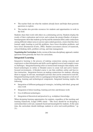 200
• The teacher finds out what the students already know and helps them generate
questions to explore.
• The teacher also provides resources for students and opportunities to work in
the field.
Students share their work with others in a culminating activity. Students display the
results of their exploration and review and evaluate the project.Studies of project-
based programs show that students go far beyond the minimum effort, make connections
among different subject areas to answer open-ended questions, retain what they have
learned, apply learning to real-life problems, have fewer discipline problems, and
have lower absenteeism (Curtis, 2002). Student assessment consists of teamwork,
critical thinking skills, problem solving, and time management.
Negotiating the Curriculum: In this version of the trans-disciplinary approach, student
questions form generally the basis for curriculum.
Integrated Learning
Integrative learning is the process of making connections among concepts and
experiences so that information and skills can be applied to novel and complex issues
or challenges. Integrated learning refers to instructional strategies that employ web-
based technologies in online or blended course to create rich and active learner-
focused environments. A blended course is one that combines online and face-to-
face instruction. Integration focuses on making connections for students, allowing
them to engage in relevant, meaningful activities that can be connected to real life.
Integrated learning usually refers to a pedagogical design that integrates a rich set of
teaching, learning and technological components. Integrated learning implies the
following:
• Integration of different pedagogical strategies, including individual, group and
class work
• Integration of direct teaching, learning activities and distance work
• Use of different technologies
• Integration of theoretical and practical (e.g. workplace) knowledge.
When designing learning opportunities for students, regardless of the teaching and
learning framework, Loepp (1999) stated - “The focus should be on designing a
curriculum that is relevant, standards based and meaningful for students. At the same
time, the curriculum should challenge students to solve real-world problems.” (p.
21)
 