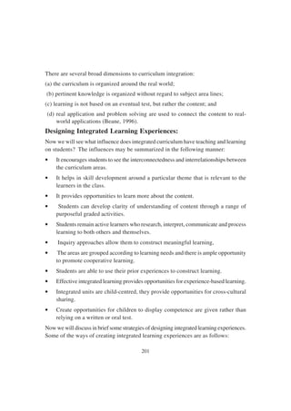 201
There are several broad dimensions to curriculum integration:
(a) the curriculum is organized around the real world;
(b) pertinent knowledge is organized without regard to subject area lines;
(c) learning is not based on an eventual test, but rather the content; and
(d) real application and problem solving are used to connect the content to real-
world applications (Beane, 1996).
Designing Integrated Learning Experiences:
Now we will see what influence does integrated curriculum have teaching and learning
on students? The influences may be summarized in the following manner:
• It encourages students to see the interconnectedness and interrelationships between
the curriculum areas.
• It helps in skill development around a particular theme that is relevant to the
learners in the class.
• It provides opportunities to learn more about the content.
• Students can develop clarity of understanding of content through a range of
purposeful graded activities.
• Students remain active learners who research, interpret, communicate and process
learning to both others and themselves.
• Inquiry approaches allow them to construct meaningful learning,
• The areas are grouped according to learning needs and there is ample opportunity
to promote cooperative learning.
• Students are able to use their prior experiences to construct learning.
• Effective integrated learning provides opportunities for experience-based learning.
• Integrated units are child-centred, they provide opportunities for cross-cultural
sharing.
• Create opportunities for children to display competence are given rather than
relying on a written or oral test.
Now we will discuss in brief some strategies of designing integrated learning experiences.
Some of the ways of creating integrated learning experiences are as follows:
 