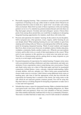 202
• Personally engaging learning: Take a moment to reflect on your own powerful
experiences of learning at any age, either inside or outside school. Based on an
experience that first comes to mind, do a ‘quick write’ on an index card, noting
what you learned. Share brief accounts of these experiences with your teaching
partners (or in 2s or 3s); identify key points/common threads and write these on
flip-chart paper and post. Circulate and read colleagues’ posters. Choose three
points from among those posted that you would like to emphasize in designing
integrated learning opportunities for students; mark these with sticky dots.
• Passions and aspirations for students’ learning: In the context of your discipline,
field or program area, what questions, issues, inquiry, and/or learning do you
care deeply about? What enduring learning do you want students to gain from
studying and working with you? Select a course/program that will be the starting-
point for designing integrated learning. Think of actual students and imagine
their lives, three or more years from now, in multiple contexts (further education,
workplace, community, family, another country, etc.). What do you want students
to know and be able to do as a result of their participation in the course? Write
each of your responses to this question on a sticky-note (one point per note).
Treat this as a brainstorming activity, getting down as many responses as you
can (try to avoid single word responses).
• Essential integration of expectations for student learning: Compare sticky-notes
with your potential teaching collaborator and share expectations and make new
sticknotes if new expectations come to mind during your conversation. Cluster
and chunk sticky-notes on a sheet of flip-chart paper and look for meaningful
connections (related themes, issues, concepts, expected understanding, habits
of mind, abilities, skill sets, attitudes, etc.). Move sticky-notes around until the
clusters make sense to everyone. Label clusters using additional sticky-notes or
marking pens; take time to find the appropriate words that best describe the
expectation for learning that is common to the cluster. Set sticky-notes to the
side which do not represent genuine common ground. You will be using this
flip-chart sheet as a working diagram for designing assignments so make sure it
is clear and well organized.
• Schedule that creates a space for integrated learning: Make a schedule that details
your typical week: class times, office hours, any standing obligations, etc. Share
schedules with your partner(s). Pour over your schedules to find any common
time when students and faculty could meet face-to-face as a community of learners.
Your task is to either find time or make time, even if it falls outside of scheduled
 