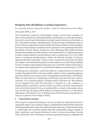 204
Designing Inter-disciplinary Learning Experiences
It is schooling that has reduced knowledge to ‘subjects’and teaching to mere telling.
(Alexander 2008, p. 141)
The extraordinary complexity of knowledge in today’s world creates a paradox. Its
sheer volume and intricacy demand disciplinary specialization, even sub-specialization.
Innovative research and scholarship increasingly require immersion in the details of
one’s disciplinary dialogue, and departments are ideal settings for helping learners to
do this. However, departments limit the ability of the human intellect to tackle problems
that transcend disciplinary boundaries.In the conclusion to her landmark book Inter-
disciplinary: History, Theory, and Practice, Julie Thompson Klein(1990) noted the
limited understanding of interdisciplinary work and the need for “compiling narratives
in order to understand how interdisciplinary work is actually done”(p.3). In its 2005
report on facilitating interdisciplinary studies, the National Academy of Sciences
repeated what Klein said earlier: “Social-science research has not yet fully elucidated
the complex social and intellectual processes that make for successful interdisciplinary
research.Adeeper understanding of these processes will further enhance the prospects
for creation and management of successful interdisciplinary research projects.”(p.195)
In learning across disciplines, a particular mind set is required and most learners are
needed to be prepared fully to enter into another cognitive world, suspending judgment
until they obtained some mastery of new and apparently unrelated ideas and methods.
When new ideas and ways of thinking do not fit fairly easily into their own cognitive
structures, it is a common tendency of human mind to shut them out. This tendency
can be mitigated only when the curriculum is designed in a way conducive to
interdisciplinary negotiations and the teacher succeeds in explicitly structuring the
series of curricular content to focus on commonalities, contrasts, and synergies across
ways of knowing. Designing interdisciplinary learning experiences is of paramount
importance to develop this way of thinking and information processing that goes a
long way in pursuit of knowledge in future.
•
•
•
•
• Experiential Learning :
The concept of experiential learning is not new in education. Educational theorists
and prolific authors such as Dewey, Rogers, and Kolb had established the framework
and background decades earlier for learning through experiences. Experiential learning
is a philosophy and a method whereby educators purposefully engage students in
direct experiences and focused reflection in order to increase knowledge, develop
skills, and clarify values. The theory is termed experiential learning to emphasize the
 