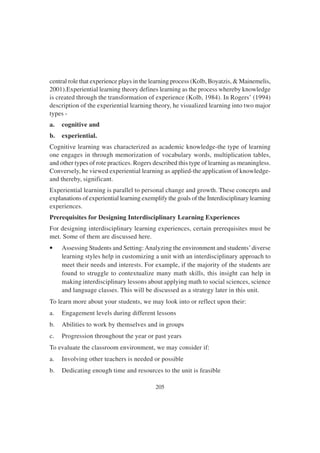 205
central role that experience plays in the learning process (Kolb, Boyatzis, & Mainemelis,
2001).Experiential learning theory defines learning as the process whereby knowledge
is created through the transformation of experience (Kolb, 1984). In Rogers’ (1994)
description of the experiential learning theory, he visualized learning into two major
types -
a. cognitive and
b. experiential.
Cognitive learning was characterized as academic knowledge-the type of learning
one engages in through memorization of vocabulary words, multiplication tables,
and other types of rote practices. Rogers described this type of learning as meaningless.
Conversely, he viewed experiential learning as applied-the application of knowledge-
and thereby, significant.
Experiential learning is parallel to personal change and growth. These concepts and
explanations of experiential learning exemplify the goals of the Interdisciplinary learning
experiences.
Prerequisites for Designing Interdisciplinary Learning Experiences
For designing interdisciplinary learning experiences, certain prerequisites must be
met. Some of them are discussed here.
• Assessing Students and Setting:Analyzing the environment and students’diverse
learning styles help in customizing a unit with an interdisciplinary approach to
meet their needs and interests. For example, if the majority of the students are
found to struggle to contextualize many math skills, this insight can help in
making interdisciplinary lessons about applying math to social sciences, science
and language classes. This will be discussed as a strategy later in this unit.
To learn more about your students, we may look into or reflect upon their:
a. Engagement levels during different lessons
b. Abilities to work by themselves and in groups
c. Progression throughout the year or past years
To evaluate the classroom environment, we may consider if:
a. Involving other teachers is needed or possible
b. Dedicating enough time and resources to the unit is feasible
 
