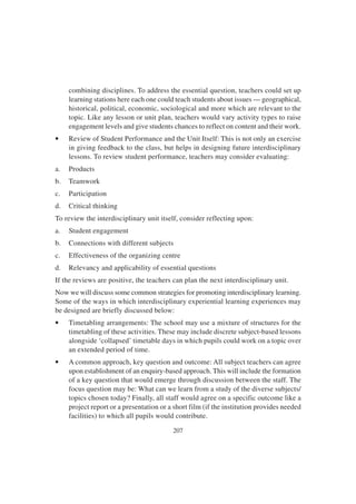 207
combining disciplines. To address the essential question, teachers could set up
learning stations here each one could teach students about issues — geographical,
historical, political, economic, sociological and more which are relevant to the
topic. Like any lesson or unit plan, teachers would vary activity types to raise
engagement levels and give students chances to reflect on content and their work.
• Review of Student Performance and the Unit Itself: This is not only an exercise
in giving feedback to the class, but helps in designing future interdisciplinary
lessons. To review student performance, teachers may consider evaluating:
a. Products
b. Teamwork
c. Participation
d. Critical thinking
To review the interdisciplinary unit itself, consider reflecting upon:
a. Student engagement
b. Connections with different subjects
c. Effectiveness of the organizing centre
d. Relevancy and applicability of essential questions
If the reviews are positive, the teachers can plan the next interdisciplinary unit.
Now we will discuss some common strategies for promoting interdisciplinary learning.
Some of the ways in which interdisciplinary experiential learning experiences may
be designed are briefly discussed below:
• Timetabling arrangements: The school may use a mixture of structures for the
timetabling of these activities. These may include discrete subject-based lessons
alongside ‘collapsed’ timetable days in which pupils could work on a topic over
an extended period of time.
• A common approach, key question and outcome: All subject teachers can agree
upon establishment of an enquiry-based approach. This will include the formation
of a key question that would emerge through discussion between the staff. The
focus question may be: What can we learn from a study of the diverse subjects/
topics chosen today? Finally, all staff would agree on a specific outcome like a
project report or a presentation or a short film (if the institution provides needed
facilities) to which all pupils would contribute.
 