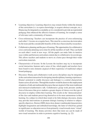 208
• Learning objectives: Learning objectives may remain firmly within the domain
of the curriculum (i.e. to express knowledge, to acquire abstract concepts, etc.).
Drama may be integrated as a modality as it is considered to provide an experiential
pedagogy that enhanced the affective features of learning, for example a sense
of relevance and a community of learners.
• Cross-referencing: Teachers can incorporate the practice of cross-referencing
each other’s’lessons on a regular basis. This must be a conscious decision taken
by the team and the considerable benefits of this have been noted by researchers.
• Collaborative planning and the pace of learning: The opportunities for collaborative
cross-curricular planning saves time for all the members of staff. They can build
on each other’s work in new ways. All the pupils can make links in intuitive
ways within and between curriculum content due to collaborative lesson design.
This allows teachers and students to move at a faster pace through their wider
curriculum materials.
• Characteristics of lessons: In the Lessons the teachers may try to incorporate
social interaction, humour and a sense of fun, which pupils and teachers have
been found to note elements atypical of their experience of traditional subject
bound pedagogy.
• Discourse: Drama and collaborative work across disciplines may be integrated
in the curriculum transaction for designing interdisciplinary learning experiences.
Drama’s potential to enable discourse and dialogue is a central characteristic
feature across all activities.Through this teachers would be drawn to the employment
of patterns of talk and multimodal discourse that are atypical of the more traditional
non-interactive/authoritative talk. Collaborative group work presents another
form of discourse that gives students a greater degree of choice over the type of
discourse to employ within their learning. This results in the ‘democratisation’
of the class and students perceiving themselves to be more autonomous in their
learning. In a subject in which there tends to be little dialogic discourse, drama
may provide interventions to promote dialogic learning in relation to subject-
specific objectives. Dorion (2009) shows how drama’s multimodal characteristics
highlight imagination and embodied knowledge, the latter of which has gained
in significance as education moves from primarily visual towards more ‘virtual’
worlds of learning. The drama activities show that more use can be made of
non-visual sensations in order to promote cognitive learning. (p. 22)
 
