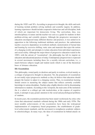 20
during the 1920’s and 30’s. According to progressivist thought, the skills and tools
of learning include problem solving methods and scientific inquiry. In addition,
learning experiences should include cooperative behaviour and self-discipline, both
of which are important for democratic living. The curriculum, thus, was
interdisciplinary in nature and the teacher was seen as a guide for students in their
problem-solving and scientific projects. Although the progressive movement in
education encompassed many different theories and practices, it was united in its
opposition to the following traditional attributes and practices: the authoritarian
teacher; excessive dependence on textbook methods; memorization of factual data
and learning by excessive drilling; static aims and materials that reject the notion
of a changing world; and attempts to isolate education from individual experiences
and social reality. Although the major thrust of progressive education waned in the
1950’s with the advent of “essentialism”, the philosophy has left its imprint on
education and educational practices of today. Contemporary progressivism is expressed
in several movements including those for a socially relevant curriculum, i.e., a
match between subjects taught and student needs which is one of the theoretical
bases of distance education.
III) Essentialism
This philosophy, rooted partly in idealism and partly in realism, evolved mainly as
a critique of progressive thought in education. Yet, the proponents of essentialism
do not totally reject progressive methods as they do believe that education should
prepare the learner to adjust to a changing society. Thus, in essentialism learning
should consist in mastering the subject matter that reflects currently available
knowledge in various disciplines. Teachers play a highly directive role by disseminating
information to students. According to this viewpoint, the main arms of the institution
(be it a school or a college) get side tracked,when, at the expense of cognitive
needs, it attempts to pay greater attention to the social and psychological problems
of students.
In recent years, the essentialist position has been stated vociferously by critics who
claim that educational standards softened during the 1960s and early 1970s. The
most notable achievements of the essentialists have been the widespread
implementation of competency based programmes, the establishment of grade-
level achievement standards, and the movement to reemphasize academic subjects
in schools/colleges. In many ways, the ideas of essentialism lie behind attacks on
 
